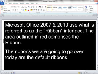 Microsoft Office 2007 & 2010 use what is
referred to as the “Ribbon” interface. The
area outlined in red comprises the
Ribbon.
The ribbons we are going to go over
today are the default ribbons.
 