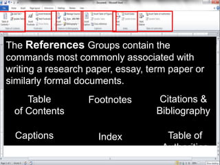 The References Groups contain the
commands most commonly associated with
writing a research paper, essay, term paper or
similarly formal documents.
Table
of Contents
Footnotes Citations &
Bibliography
Captions Index Table of
Authorities
 