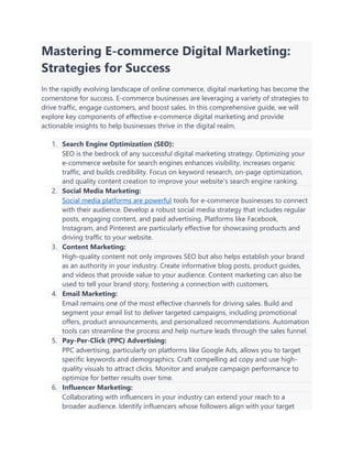 Mastering E-commerce Digital Marketing:
Strategies for Success
In the rapidly evolving landscape of online commerce, digital marketing has become the
cornerstone for success. E-commerce businesses are leveraging a variety of strategies to
drive traffic, engage customers, and boost sales. In this comprehensive guide, we will
explore key components of effective e-commerce digital marketing and provide
actionable insights to help businesses thrive in the digital realm.
1. Search Engine Optimization (SEO):
SEO is the bedrock of any successful digital marketing strategy. Optimizing your
e-commerce website for search engines enhances visibility, increases organic
traffic, and builds credibility. Focus on keyword research, on-page optimization,
and quality content creation to improve your website's search engine ranking.
2. Social Media Marketing:
Social media platforms are powerful tools for e-commerce businesses to connect
with their audience. Develop a robust social media strategy that includes regular
posts, engaging content, and paid advertising. Platforms like Facebook,
Instagram, and Pinterest are particularly effective for showcasing products and
driving traffic to your website.
3. Content Marketing:
High-quality content not only improves SEO but also helps establish your brand
as an authority in your industry. Create informative blog posts, product guides,
and videos that provide value to your audience. Content marketing can also be
used to tell your brand story, fostering a connection with customers.
4. Email Marketing:
Email remains one of the most effective channels for driving sales. Build and
segment your email list to deliver targeted campaigns, including promotional
offers, product announcements, and personalized recommendations. Automation
tools can streamline the process and help nurture leads through the sales funnel.
5. Pay-Per-Click (PPC) Advertising:
PPC advertising, particularly on platforms like Google Ads, allows you to target
specific keywords and demographics. Craft compelling ad copy and use high-
quality visuals to attract clicks. Monitor and analyze campaign performance to
optimize for better results over time.
6. Influencer Marketing:
Collaborating with influencers in your industry can extend your reach to a
broader audience. Identify influencers whose followers align with your target
 