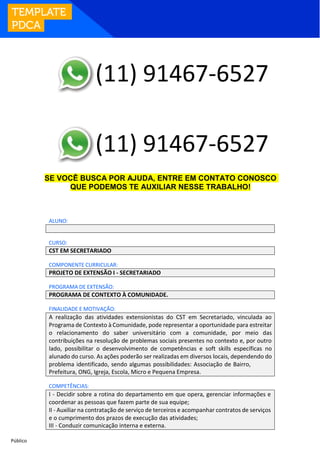 Público
SE VOCÊ BUSCA POR AJUDA, ENTRE EM CONTATO CONOSCO
QUE PODEMOS TE AUXILIAR NESSE TRABALHO!
ALUNO:
CURSO:
CST EM SECRETARIADO
COMPONENTE CURRICULAR:
PROJETO DE EXTENSÃO I - SECRETARIADO
PROGRAMA DE EXTENSÃO:
PROGRAMA DE CONTEXTO À COMUNIDADE.
FINALIDADE E MOTIVAÇÃO:
A realização das atividades extensionistas do CST em Secretariado, vinculada ao
Programa de Contexto à Comunidade, pode representar a oportunidade para estreitar
o relacionamento do saber universitário com a comunidade, por meio das
contribuições na resolução de problemas sociais presentes no contexto e, por outro
lado, possibilitar o desenvolvimento de competências e soft skills específicas no
alunado do curso. As ações poderão ser realizadas em diversos locais, dependendo do
problema identificado, sendo algumas possibilidades: Associação de Bairro,
Prefeitura, ONG, Igreja, Escola, Micro e Pequena Empresa.
COMPETÊNCIAS:
I - Decidir sobre a rotina do departamento em que opera, gerenciar informações e
coordenar as pessoas que fazem parte de sua equipe;
II - Auxiliar na contratação de serviço de terceiros e acompanhar contratos de serviços
e o cumprimento dos prazos de execução das atividades;
III - Conduzir comunicação interna e externa.
(11) 91467-6527
(11) 91467-6527
 