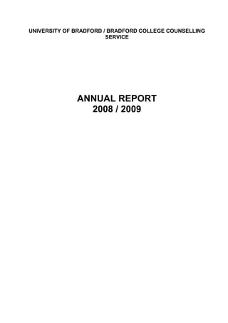 UNIVERSITY OF BRADFORD / BRADFORD COLLEGE COUNSELLING SERVICE<br />ANNUAL REPORT<br />2008 / 2009<br />CONTENTS<br /> TOC  quot;
1-3quot;
    Introduction PAGEREF _Toc256606348  5<br />Staffing PAGEREF _Toc256606349  7<br />Core Team PAGEREF _Toc256606350  7<br />Associate Counsellors PAGEREF _Toc256606351  7<br />Trainee Counsellors PAGEREF _Toc256606352  7<br />College PAGEREF _Toc256606353  9<br />Workshops PAGEREF _Toc256606354  10<br />Seminars / module input PAGEREF _Toc256606355  10<br />Staff development PAGEREF _Toc256606356  10<br />In house training PAGEREF _Toc256606357  10<br />Networking: PAGEREF _Toc256606358  11<br />STATISTICS 2008 / 09 PAGEREF _Toc256606359  14<br />GENDER PAGEREF _Toc256606360  15<br />EU AND INTERNATIONAL PAGEREF _Toc256606361  15<br />AGE PAGEREF _Toc256606362  16<br />FE. UNDERGRADUATE AND POST GRADUATE FIGURES PAGEREF _Toc256606363  16<br />DISABILITY SERVICE PAGEREF _Toc256606364  16<br />PRESENTING CONCERNS PAGEREF _Toc256606365  17<br />ETHNICITY PAGEREF _Toc256606366  18<br />NUMBER OF ATTENDANCES – UNIVERSITY (PERCENTAGE) PAGEREF _Toc256606367  18<br />NUMBER OF ATTENDANCES – COLLEGE (PERCENTAGE) PAGEREF _Toc256606368  19<br />REFERRAL SOURCES (STUDENTS) PAGEREF _Toc256606369  19<br />REFERRAL SOURCES (STAFF) PAGEREF _Toc256606370  20<br />STUDENT NUMBERS BY SCHOOL (UNIVERSITY) PAGEREF _Toc256606371  21<br />STAFF NUMBERS BY SCHOOL OR PLANNING UNIT (UNIVERSITY) PAGEREF _Toc256606372  21<br />TYPE OF POST (UNIVERSITY) PAGEREF _Toc256606373  22<br />COMMENTS ON THE STATISTICS PAGEREF _Toc256606374  23<br />Usage: PAGEREF _Toc256606375  23<br />Attendances PAGEREF _Toc256606376  23<br />Routes into the service PAGEREF _Toc256606377  23<br />Gender PAGEREF _Toc256606378  23<br />Ethnicity and domicile PAGEREF _Toc256606379  23<br />FE Students PAGEREF _Toc256606380  24<br />Disability (university) PAGEREF _Toc256606381  24<br />Presenting Concerns PAGEREF _Toc256606382  24<br />PLANNED DEVELOPMENTS FOR 09 / 10 PAGEREF _Toc256606383  24<br />Appendix 1 PAGEREF _Toc256606384  25<br />Counselling Service PAGEREF _Toc256606385  25<br />Client Evaluation Database   2008 - 2009 PAGEREF _Toc256606386  25<br />Age Range PAGEREF _Toc256606387  25<br />Gender PAGEREF _Toc256606388  25<br />Ethnicity PAGEREF _Toc256606389  25<br />Do you have a disability? PAGEREF _Toc256606390  25<br />Q.1 How did you learn about the Counselling Service? PAGEREF _Toc256606391  25<br />Q.2 How would you describe your experience of the Counselling Service overall? PAGEREF _Toc256606392  26<br />Q.3 Drop-In – Did you use the Drop-In Service? PAGEREF _Toc256606393  26<br />Q.4 Location PAGEREF _Toc256606394  26<br />Q.5 Reception Service PAGEREF _Toc256606395  27<br />Q.6 Counselling PAGEREF _Toc256606396  27<br />7. Number of Sessions PAGEREF _Toc256606397  29<br />8. Were you offered information regarding other forms of support by the end of the counselling? PAGEREF _Toc256606398  30<br />9. Do you feel counselling helped you? PAGEREF _Toc256606399  30<br />10. Do you find the website helpful? PAGEREF _Toc256606400  30<br />11. Do you find the leaflets helpful? PAGEREF _Toc256606401  30<br />12. Please write any other comments or suggestions PAGEREF _Toc256606402  30<br />13. Would you recommend the Counselling Service to a friend? PAGEREF _Toc256606403  31<br />Appendix 2 PAGEREF _Toc256606404  32<br />Counselling Service PAGEREF _Toc256606405  32<br />Evaluation Week 18th – 22nd February 2009 PAGEREF _Toc256606406  32<br />Age Range PAGEREF _Toc256606407  32<br />Gender PAGEREF _Toc256606408  32<br />Ethnicity PAGEREF _Toc256606409  32<br />Do you have a disability? PAGEREF _Toc256606410  32<br />Q.1 How did you learn about the Counselling Service? PAGEREF _Toc256606411  32<br />Q.2 How would you describe your experience of the Counselling Service overall? PAGEREF _Toc256606412  33<br />Q.3 Drop-In – Did you use the Drop-In Service? PAGEREF _Toc256606413  33<br />Q.4 Location PAGEREF _Toc256606414  33<br />Q.5 Reception Service PAGEREF _Toc256606415  34<br />Q.6 Counselling PAGEREF _Toc256606416  34<br />7. Number of Sessions PAGEREF _Toc256606417  36<br />8. Were you offered information regarding other forms of support by the end of the counselling? PAGEREF _Toc256606418  37<br />9. Do you feel counselling helped you? PAGEREF _Toc256606419  37<br />10. Do you find  the website helpful? PAGEREF _Toc256606420  37<br />11. Do you find the leaflets helpful? PAGEREF _Toc256606421  37<br />12. Please write any other comments or suggestions PAGEREF _Toc256606422  37<br />13. Would you recommend the Counselling Service to a friend? PAGEREF _Toc256606423  38<br />STAFF COUNSELLING DATA 2008 / 2009 PAGEREF _Toc256606424  39<br />Staff Counselling PAGEREF _Toc256606425  39<br />Presenting Concerns PAGEREF _Toc256606426  39<br />Referral Sources (Staff) PAGEREF _Toc256606427  40<br />Disability PAGEREF _Toc256606428  40<br />Staff Numbers by School / Planning Unit PAGEREF _Toc256606429  41<br />Type of Post PAGEREF _Toc256606430  41<br />Introduction<br />We have again had a very busy year with client numbers over 5% up on last year; numbers were up for all groups except for college staff, where there was a 10% decrease in uptake (4 people).<br />Having as usual lost several Associate and Trainee Counsellors to work, family and other placements, we started the year with some brand new volunteer staff, mainly Trainee Counsellors, and some staff who had already worked in the Service but who were now undertaking new roles as Associate Counsellors.<br />We reduced the number of Associate Counsellors places this year since we now have an additional 0.6 post for the Core Team but from December 08 until the end of the academic year seven volunteer Counsellors decided to leave the service – this was largely for employment, but also to gain a better work / family life balance or to find a placement nearer to home.  There was a 3 month gap in continuity between one Core Team member leaving and their replacement starting in January 09.  We offered placements to eight Trainee Counsellors as usual plus a supernumerary who needed to be able to tape sessions for her course; she has now left the service.<br />As with previous years there was a waiting list from December 08 until the end of the academic years, but yet again our systems worked well and additionally a more structured method of recording waiting times was introduced. <br />The biggest factor in the life of the Counselling Service was the planned move to Kirkstone Halls in order that the Communal Building could undergo a complete refurbishment.  After a number of anxious weeks, the move finally took place in late June 09, and we are now safely installed in our new home for the academic year 2009 / 10.<br />The work of the Counselling Service<br />Counselling<br />“The help offered to me by my counsellor and the service has been invaluable helping me through a difficult time and helping me cope with both my studies and my personal problems.”<br />Staffing<br />The following staff made up the Counselling Service Team in 2008 / 2009:<br />Core Team<br />Mary DaileyHead of ServiceChris Rolfe-MooreFull time CounsellorNina WrightHalf time Counsellor – started Jan 09Richard WilsonHalf time Counsellor – left Oct 08Peter WakefieldHalf time Counsellor  Diana Charters 0.6 Counsellor - started Sept 08Gillian ButcherReceptionist / SecretaryCathie RawReceptionist / Secretary – started September 08Maureen CooperReceptionist / Secretary – left August 08<br />Associate Counsellors<br />Sikhu SibandaLeft July 09Daniel DumitruIn postHeather BradleyIn postJohn PeetLeft June 09Patsy FlanniganIn postFran WebbLeft July 09Wendy HesselgroveIn postHazel MartinLeft July 09Mandy LucasLeft July 09Paula CumberworthLeft Dec 08Aaron SefiLeft June 09Carol BrookesIn postAnn TrussonIn postAngie PedleyIn post<br />Trainee Counsellors<br />Alison HullIn postJo OatesIn postLiz MilnerQualified July 09/ appointed Associate Sue ManningQualified July 09 / appointed AssociateSara WrightQualified July 09 / appointed AssociateAdele WateizIn postJune AppsLeft July 09Kelly YoungQualified July 09 / appointed AssociateLarraine ReaneyIn post<br />“Quick allocation of appointment.  Excellent admin and counselling staff.”<br />It is a credit to our Associate Counsellors that so many of them have obtained paid work over the year and demonstrates how effective our Associate placement scheme is in preparing Counsellors for employment in a very competitive market.  We are grateful to the time and effort they have contributed to the service and wish them well in the future.<br />Five Trainee Counsellors completed and passed their courses in July 2009 and we appointed four of them to Associate places, as they demonstrated their ability to meet the criteria for working at the service through the selection and recruitment process.  One Trainee Counsellor stayed on to complete the practice hours required by her course and one left the service.<br />The service had to undertake a massive recruitment programme over the summer of 2009 and interviewed many candidates for both Associate and Trainee Counsellor places. We also had to recruit a replacement for Richard Wilson who decided to retire this year.  We have been very lucky to appoint a very experienced Counsellor, Supervisor and Trainer, Nina Wright, who started in January 09.<br />Maureen Cooper, our Appointment / Secretary left in August 2008 and was replaced by Cathie Raw in September 2008 – she has been a great benefit to the Administrative team.<br />The service operated a waiting list from December 09 until the end of the academic year.  We introduced a more refined tracking procedure and discovered that of the 234 people who were on the waiting list all were seen for an initial assessment within 5 working days and thereafter 82% were offered ongoing appointments within 20 working days. Waiting times varied from 1 to 39 working days, largely dependent on the availability of the client; some clients were waiting to see a specific counsellor, and those with very limited availability usually had to wait longer.<br />The issue of clients who do not attend appointments (DNAs) or who re-schedule or cancel (R / S, C / N) on a persistent basis is a constant cause for concern in the service; we are aware that counsellors are left with no client to see and that often we have people on the waiting list who could have been seen.  <br />Of the 136 clients who made initial appointments that they did not attend, 34 (25%) went on to re- book appointments and embark upon ongoing counselling; 27 cancelled.<br />All clients who failed to attend their initial appointments from October to December 08 were contacted: of the 24 people on the list, 4 had no contact details; 10 people did not answer their phone and so were emailed.  Of these, two replied – one had decided to take time out of university until next year, the other totally forgot, wasn’t in Bradford on the day and had resolved her issues with the course.  The remainder were phoned, one to answer machine.  The reasons given are listed below:<br />Had GP appointment at the time of the appointment.  Outcome - booked into Drop-In.<br />Timetable change.<br />Had something else on, now seeing another counsellor (not sure where)<br />Things got better, not sure why missed the appointment (and wasn’t this a bit late to be contacting!)<br />Something else turned up, not really sure<br />Changed mind, not really sure.<br />Son was sick and now back in own country<br />Had a good reason but not able to say over the phone<br />Not in on the day of the appointment. Outcome – booked in for next day <br />As a result of this it was decided that further follow up was probably not time or effort effective and instead we are trying to tighten up on our procedures so that diary slots are designated “free” if clients do not respond to prompting letters.  Counsellors will be supported in finding ways to have a dialogue with clients who persistently miss appointments (even when they inform us).  <br />Finally we will be offering training throughout the year to help counsellors to work effectively with clients and to enter into realistic contracts. <br />“I am a new person thanks to the service you provide here and my counsellor felt how I felt and the trust was exceptional”<br />College<br />The counselling work at the College largely centres on the Drop-In sessions run at lunch time.  However there are many more activities that take place, see below.  The service was given a new Counselling room during the year, but unfortunately this was needed at the end of the year as a staff room.  We are hopeful that we will eventually be located in or near the Healthy College Centre on A Floor<br />The Counselling Service was involved in various activities at the College including the Mental Health Awareness Week.<br />Discussions were held with Occupational Health regarding staff access to the service; Jayne Marshall to support the Healthy College initiative; Kevin Frost to support staff induction; Richard Layden to publicise the service through Moodle.  The latter is now up and running and managed by our administrative team, along with the Counselling Service webpage.<br />There was a comprehensive review of the Drop-In service at Macmillan Building, and, through discussion with managers, and based on the lack of uptake, it was decided to withdraw the service and to focus on student induction and information sessions.   This will include making inputs into the tutorial system.<br />A DVD about the Counselling Service was made for new staff induction sessions<br />“I’m glad I came, it has helped me so much, I feel it is something I should have done earlier.  Feel like I am finally getting somewhere.”<br />Workshops and Training<br />The service has continued to develop its workshop provision for students and has also run larger seminars for students within their modules.<br />Workshops<br />Exam stress x 2<br />Assertiveness Group x 2<br />Dyslexia Support Group<br />Seminars / module input<br />Stress awareness – Graduate School<br />Dealing with difficult situations x 2 – Pharmacy<br />Assertiveness seminar – OTs<br />Stress Management – SOH<br />Bereavement – SOH<br />Information regarding Counselling as a Career to SPA (SU Society) and Teaching Studies (College)<br />Staff development <br />Opportunities comprised of:-<br />Counselling 1, a one day course for staff.<br />Wardens Training.<br />Harassment Training input.<br />Managing Difficult Conversations input.<br />TQEG – Managing Boundaries x 2 sessions<br />In house training <br />In house training for Counselling Service volunteers continued to be held on a monthly basis and included:<br />Sexuality and Mental Health <br />Eating Disorders<br />Support Services for Students<br />Cross Cultural Counselling (whole day)<br />Managing Contracts part 2<br />Counselling the Physically Disabled Client<br />Working with Stress and Anxiety<br />Induction<br />The Counselling Service was invited by the College to participate in a DVD that could be used at New Staff Induction.  As a result, two members of the Core Team also used the College facilities to develop training DVDs for the Counselling Team<br />Networking:<br />Core Team staff continued to attend various network meeting around the country including:<br />NSGCHE (Northern Support Group for Counsellors in H.E.)<br />FE Counsellors Network<br />Staff Counselling Special Interest Group Committee – for AUCC <br />HUCS (Heads of University Counselling Services) National and Regional – for AUCC<br />and have contributed to discussions on the following mail bases:  AUCC, NSGCHE, Counsellors-in-FE, AMOSSHE, HUCS, Staff Counselling SIG<br />The University of Bradford Counselling Service hosted: <br />Regional HUCS meeting in January 2009 <br />FE Counsellors Training Meeting - Forced Marriage, by West Yorkshire police<br />Administrators Training Day (assisted by colleagues from LSS)<br />The Head of Service attended the AUCC Conference in June 2009 and assisted at a workshop on “Different Hats – the various roles we all undertake”<br />The Head of Service also met with a group of Deaf Interpreters at Morley Street Resource Centre to raise and discuss some of the issues that arise when working in a Counselling setting.  The co-ordinator will be coming to this service to provide deaf Awareness training for the team next academic year; this will increase our confidence in working with Deaf students.<br />Information and Resources<br />The website is being constantly updated to provide current information and self help resources and the new email information service “Something on your mind?”  was launched this year.  This allows people to make enquiries of a psychological or emotional nature, without entering into a counselling relationship.  It has only been used on two occasions so far but we are hopeful that with greater prominence on other web pages it will be used more.  <br />The Counselling Service contributed towards a student retention activity, Kapoww! where the new email information service was launched (see above).  The Head of Service and a member of the Core Team also took part in a live phone-in programme on RamAir to launch the service and offer tips for students.  From this the idea of a monthly online “Top Tip” was conceived<br />The Head of Service is a member of the Stress Management Steering Group which has directed the University’s Stress Audit and is developing actions for the future.  She is also part of the Ecoversity Wellbeing Task Group which is currently providing an audit of wellbeing activities throughout the University.<br />The service has contributed to the Open Days, Freshers’ and Refreshers’ Fayres, International Student Information Point, National Stress Awareness Day, and World Mental Health Day<br />In line with the University the service has developed an enhanced Equality Monitoring form which all clients are asked to complete anonymously.  This will then be used to monitor usage by minority groups - we are asking about faith / belief and sexual orientation for the first time. It will be helpful to know if, particularly, people from non- heterosexual groups are over or under represented at the service as there is evidence to show that gay people often experience poor mental health.<br />Consultation<br />Work with staff, offering support and consultation, has continued.  Examples of this include: discussing concerns about students who are expressing suicidal thoughts; supporting a class of students where a sudden death has occurred; providing information about who to contact in the case of domestic violence; exploring the pros and cons of visiting someone who has experienced an assault.<br />Parents also continue to contact the service with queries and worries about their offspring.  Examples of this include:  wanting someone from the Counselling Service to check that their son / daughter is ok; discussing how to manage homesickness.<br />Worried friends are another group who contact the Counselling Service, often when a flatmate is experiencing suicidal thoughts or whose behaviour has changed in some way. We are very happy to provide this support.<br />Staff training and development programmes are listed above, and provide staff with the skills and resources to deal more confidently with many of the situations they encounter.<br />A webpage for staff is currently under development: this will include some of the training materials used by the service.<br />A “snap shot” week to evaluate the service was again undertaken in February 09 – each client was asked to complete a form and a summary of the findings can be found at the end of this report.  This is accompanied by the findings from the evaluation forms that are given or sent to clients when they finish counselling.  This data is useful as it informs us regarding developments that may be needed.  The quotes in this report come from these questionnaires.<br />52 clients completed an evaluation questionnaire when they had finished counselling – this is a relatively low return (approximately 8%) and we are considering introducing an online survey via survey monkey.  Feedback from both reports was consistent with other surveys, indicating that the most common way people find out about the service is word of mouth via tutors, friends and colleagues; the webpage, leaflets and posters are the next most common way.  The aspects of the service that we survey (see appendix) all have a high satisfaction rate with clients and critical feedback is limited.  It is possible that the clients who left early and did not complete forms may have been less satisfied with the service but it is very hard to obtain this feedback.<br />“It (Drop In) helped me to realise how helpful Counselling is and how beneficial it is for me”<br />STATISTICS 2008 / 09<br />NUMBER OFUNI 08 / 09UNI 07 / 08COLL 08 / 09COLL 07 / 08TOTAL 08 / 09TOTAL 07 / 08Clients502480150145652625Students full-time4134008778500478Students part-time161027274337Students Total429410114105543515Staff full-time574829268674Staff part-time14227142136Staff Total73703640109110Appointments2674292994792736213856DNAs38826811195499363C / N or R / S416352159109575461Drop-in appointments25199350Unsigned forms6Group work participants131311Total clients515150665642Appts made, DNA or C / N134120Total contacts799762<br />GENDER<br />GENDERUNI08 / 09UNI07 / 08COLL08 / 09COLL07 / 08TOTAL08 / 09TOTAL07 / 08Male students1781544336221190Male staff211710123129Total males1991715348252219Female students2512567169322325Female staff525326287881Total females3033099797400406<br />EU AND INTERNATIONAL<br />NUMBER OFUNI08 / 09UNI07 / 08COLL08 / 09COLL07 / 08TOTAL08 / 09TOTAL07 / 08EU students2924323226EU staff521062Int students7980548484Int staff520153<br />AGE<br />AGEUNI08 / 09UNI07 / 08COLL08 / 09COLL07 / 08TOTAL08 / 09TOTAL07 / 08Under 181433027443019 – 25 students253252473530028725+ students1731544243215197<br />FE. UNDERGRADUATE AND POST GRADUATE FIGURES<br />NUMBER OFUNI08 / 09UNI07 / 08COLL08 / 09COLL07 / 08TOTAL08 / 09TOTAL07 / 08FE0072677267UG3373272525362352PG9179749883<br />DISABILITY SERVICE<br />DISABILITYUNI08 / 09UNI07 / 08COLL08 / 09COLL07 / 08TOTAL08 / 09TOTAL07 / 08Yes students536419247288Yes staff71010810Yes Total607420248098No students3633498381446430No staff645733409797No Total427406116121543527<br />PRESENTING CONCERNS<br />PRESENTING CONCERNUNI08 / 09UNI07 / 08COLL08 / 09COLL07 / 08TOTAL08 / 09TOTAL07 / 08Abuse12126111823Academic55501256755Anxiety1231042518148122Addictive behaviours541266Depression & mood change or disorder73882920102108Loss413711105247Other mental health conditions742498Physical health10630136Eating disorders1615121717Relationship74993639110138Self & identity37399114650Sexual issues322456Transition11811129Welfare & employment2115792824Self harm542579<br />ETHNICITY<br />ETHNICITYUNI08 / 09UNI07 / 08COLL08 / 09COLL07 / 08TOTAL08 / 09TOTAL07 / 08Asian Bangladeshi611172Asian Chinese9810108Asian Indian2124672731Asian Pakistani9444221811662Asian other1824332127Black African4340524842Black Caribbean10841149Black other162137White266265100105366370Other3322663928<br />NUMBER OF ATTENDANCES – UNIVERSITY (PERCENTAGE)<br />NO OF SESSIONSUNI STUDENTS08 / 09UNI STUDENTS07 / 08UNI STAFF08 / 09UNI STAFF07 / 081 – 35755.54848.54 – 72320.52028.58 – 1512162517168876<br />NUMBER OF ATTENDANCES – COLLEGE (PERCENTAGE)<br />NO OF SESSIONSCOLL STUDENTS08 / 09COLL STUDENTS07 / 08COLL STAFF08 / 09COLL STAFF07 / 081 – 35749.533614 – 72116.540178 – 151522201916+71273<br />REFERRAL SOURCES (STUDENTS)<br />REFERRAL SOURCEUNI STUDENTS08 / 09UNI STUDENTS07 / 08COLL STUDENTS08 / 09COLL STUDENTS07 / 08Dept / tutor921015451HC404551Personnel0903DO161350GP5411Chaplaincy1100SU363655Other51442017Self89721618Occ Health0002Int Office5420HUB181600Website766477<br />REFERRAL SOURCES (STAFF)<br />REFERRAL SOURCES STAFFUNI STAFF08 / 09UNI STAFF07 / 08COLL STAFF08 / 09COLL STAFF07 / 08Dept / tutor111559HC1000Personnel8511DO0000GP3000Chaplaincy0000Self29311212Staff Union0000Occ Health8544Int Office0000HUB / LS0000Other8111212Website5122<br />STUDENT NUMBERS BY SCHOOL (UNIVERSITY)<br />SCHOOLNO OF STUDENTS08 / 09NO OF STUDENTS07 / 08% OF TOTAL08 / 09% OF TOTAL07 / 08SOM57303.002.4SOH45254.31.8SSIS1281177.07.3SEDT3292.51.2SCIM37323.54SLED12122.01.3SLS118684.24.7<br /> STAFF NUMBERS BY SCHOOL OR PLANNING UNIT (UNIVERSITY)<br />SCHOOL /  PUNO OF STAFF08 / 09NO OF STAFF07 / 08SLED54SOH36SOM22EDT41SLS86SSIS89SCIM53CS3839<br />TYPE OF POST (UNIVERSITY)<br />TYPE OF POSTNO OF STAFF08 / 09NO OF STAFF07 / 08ACEDEMIC1814ACADEMIC RELATED2322ADMINISTRATIVE2120ANCILLIARY33OTHER05<br />COMMENTS ON THE STATISTICS<br />Usage:<br />The overall number of people contacting the service has increased by 5%<br />The number of students using the service has increased by 4.3%.<br />5% increase in students from the University<br />9% increase in students from the College.<br />4% increase in staff from the University.<br />10% decrease in staff from the College.<br />There has been a decrease in the number of sessions offered to clients giving an overall average number of sessions offered to clients of 4.5.<br />Attendances<br />Cancelled and Rescheduled Appointments (where the client contacts the service) represent about 18.5% of all sessions, with DNAs (where there is no contact) running at around 14%.  This is an increase on last year – the steep increase may be due to more efficient recording.  This year we are working even harder to reduce this figure which, whilst not unusual within the sector, does not demonstrate a good use of resources.<br />80% of University students offered 1-7 appointments<br />68% of University staff offered 1-7 appointments<br />This compares to: <br />78% of College students offered 1-7 appointments<br />73% of College staff offered 1-7 appointments<br />Routes into the service<br />279 clients attended Drop-In (20 mins)<br />96 clients had assessment appointments (half hour)<br />93 clients booked via our online form<br />Gender<br />The ratio of males: females (students) using the service at the University:  41.5: 58.5. (institution =  approx 50 : 50)<br />The ratio of males: females (students) using the service at the College: 38 : 62<br />These ratios are a marked improvement in terms of balance on last year, and may be a variable that has influenced the change in attendance. <br />Ethnicity and domicile<br />An overall increase in the number of EU and International Students and Staff from both institutions accessing the service again.<br />There has been a marked increase in the number of Asian Pakistani students at both institutions – 114% at the University and 22% at the College.<br />Students of Asian Indian origin continue to be on the decrease whilst there has been a slight increase in numbers from the Asian Chinese communities<br />FE Students<br />A continuing upward trend in the number of FE students accessing the service.<br />This may well be due to the close relationship built up with Connexions Pas, the Healthy Living worker, Well-Being Worker and staff in Learner Services in general<br />Disability (university)<br />13% of student clients declared a disability <br />10.6% staff clients declared a disability (institution = 4.6%)<br />Presenting Concerns<br />There has again been an overall increase in the number of people presenting with Anxiety and a correlating decrease in the numbers presenting with Depression and Relationship difficulties.  The category “Relationships” covers all relationships including colleagues, marital or other partnerships, parental, tutors etc. <br />There has been an increase in the number of people presenting with Loss issues and Employment and Welfare at the University.<br />At the College there has been an increase in Anxiety and Depression but a decrease in Relationship difficulties.<br />Both institutions show an increase in clients presenting with Academic problems.<br />These categories are to some extent arbitrary and depend on what the Counsellor decides is the most pressing concern at intake.  However they provide a picture of what users of the Counselling Service present with over the years.<br />PLANNED DEVELOPMENTS FOR 09 / 10<br />To continue to develop the group work programme through internal referral, via the LSS workshop booking system and with individual schools.<br />To pursue research into areas of interest or concern – e.g. DNAs etc.<br />To implement measures to improve attendance patterns<br />To develop staff specific interventions in line with the University stress management policy.<br />To support the distance learning pilot with SOH<br />To explore and gather information on a variety of new systems – texting from PCs; using Survey Monkey for client feedback returns; using a new custom made data base for collection and collation of client data.<br />Mary Dailey<br />Feb 2010<br />Appendix 1<br />Counselling Service<br />Client Evaluation Database   2008 - 2009<br />,[object Object]