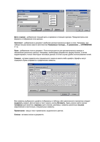 Дата и время - добавление текущей даты и времени в позицию курсора. Предусмотрены все
форматы отображения этих данных.

Автотекст - добавление в документ наиболее распространенных фраз и слов. Например, при
наборе письма можно ввести автотекстом Уважаемые господа,... С уважением ..., СЛУЖЕБНОЕ
и т.д.

Поле - добавление поля в документ. Поля используются для автоматического вывода и
обновления различных данных. Например, необходимо разработать форму бланка, а затем
корректировать только некоторые числовые данные. В этом случае удобно использование полей.

Символ - вставка символа или специального знака из какого-либо шрифта. Шрифты могут
содержать буквы алфавита и графические символы.




Все символы выбранного шрифта отображены в таблице. Для увеличенного просмотра следует
выделить символ. Для вставки в текст нажать кнопку Вставить. Здесь можно найти значки
телефона (для визиток), маркеры (для списков, рекламы), символы различных языков
(европейских и восточных), специальные символы.

Примечание - ввод в текст примечания, выделенного цветом.

Сноска - вставка сноски в документе.
 