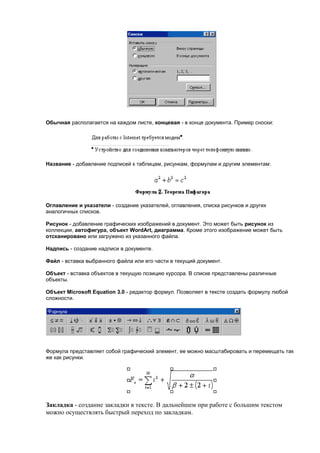 Обычная располагается на каждом листе, концевая - в конце документа. Пример сноски:




Название - добавление подписей к таблицам, рисункам, формулам и другим элементам:




Оглавление и указатели - создание указателей, оглавления, списка рисунков и других
аналогичных списков.

Рисунок - добавление графических изображений в документ. Это может быть рисунок из
коллекции, автофигура, объект WordArt, диаграмма. Кроме этого изображение может быть
отсканировано или загружено из указанного файла.

Надпись - создание надписи в документе.

Файл - вставка выбранного файла или его части в текущий документ.

Объект - вставка объектов в текущую позицию курсора. В списке представлены различные
объекты.

Объект Microsoft Equation 3.0 - редактор формул. Позволяет в тексте создать формулу любой
сложности.




Формула представляет собой графический элемент, ее можно масштабировать и перемещать так
же как рисунки.




Закладка - создание закладки в тексте. В дальнейшем при работе с большим текстом
можно осуществлять быстрый переход по закладкам.
 