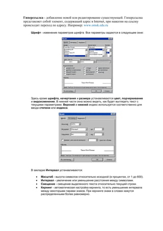 Гиперссылка - добавление новой или редактирование существующей. Гиперссылка
представляет собой элемент, содержащий адрес в Internet, при нажатии на ссылку
происходит переход по адресу. Например: www.omsk.edu.ru

     Шрифт - изменение параметров шрифта Все параметры задаются в следующем окне:




     Здесь кроме шрифта, начертания и размера устанавливаются цвет, подчеркивание
     и видоизменение. В нижней части окна можно видеть, как будет выглядеть текст с
     текущими параметрами. Верхний и нижний индекс используется соответственно для
     ввода степени или индекса.




     В закладке Интервал устанавливаются:

        •   Масштаб - высота символов относительно исходной (в процентах, от 1 до 600).
        •   Интервал - увеличение или уменьшение расстояния между символами.
        •   Смещение - смещение выделенного текста относительно текущей строки.
        •   Кернинг - автоматическая настройка кернинга, то есть уменьшение интервала
            между некоторыми парами знаков. При кернинге знаки в словах кажутся
            распределенными более равномерно.
 