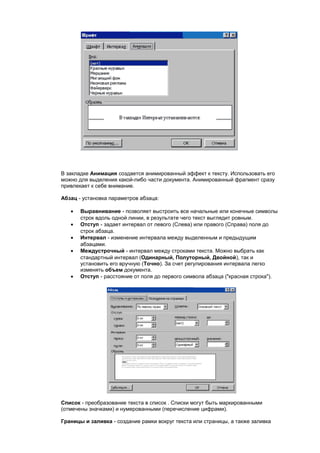 В закладке Анимация создается анимированный эффект к тексту. Использовать его
можно для выделения какой-либо части документа. Анимированный фрагмент сразу
привлекает к себе внимание.

Абзац - установка параметров абзаца:

   •   Выравнивание - позволяет выстроить все начальные или конечные символы
       строк вдоль одной линии, в результате чего текст выглядит ровным.
   •   Отступ - задает интервал от левого (Слева) или правого (Справа) поля до
       строк абзаца.
   •   Интервал - изменение интервала между выделенным и предыдущим
       абзацами.
   •   Междустрочный - интервал между строками текста. Можно выбрать как
       стандартный интервал (Одинарный, Полуторный, Двойной), так и
       установить его вручную (Точно). За счет регулирования интервала легко
       изменять объем документа.
   •   Отступ - расстояние от поля до первого символа абзаца ("красная строка").




Список - преобразование текста в список . Списки могут быть маркированными
(отмечены значками) и нумерованными (перечисление цифрами).

Границы и заливка - создание рамки вокруг текста или страницы, а также заливка
 