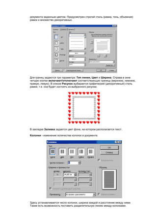 документа заданным цветом. Предусмотрен строгий стиль (рамка, тень, объемная)
рамок и множество декоративных.




Для границ задаются три параметра: Тип линии, Цвет и Ширина. Справа в окне
четыре кнопки включают/отключают соответствующую границу (верхнюю, нижнюю,
правую, левую). В списке Рисунок выбирается графический (декоративный) стиль
рамки, т.е. она будет состоять из выбранного рисунка:




В закладке Заливка задается цвет фона, на котором располагается текст.

Колонки - изменение количества колонок в документе.




Здесь устанавливается число колонок, ширина каждой и расстояние между ними.
Также есть возможность поставить разделительную линию между колонками.
 
