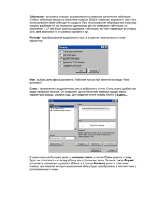 Табуляция - установка позиции, выравнивания и символов заполнения табуляции.
Символ табуляции вводится нажатием клавиши [Tab] и позволяет выровнять текст без
использования каких-либо других средств. При использовании табуляции вся страница
условно разбивается на несколько одинаковых зон (по интервалу табуляции, по
умолчанию 1.27 см). Если один раз добавить табуляцию, то текст переходит во вторую
зону, вне зависимости от размера шрифта и др.

Регистр - преобразование выделенного текста в один из перечисленных ниже
вариантов:




Фон - выбор цвета фона документа. Работает только при включенном виде "Web-
документ".

Стиль - применение к выделенному тексту выбранного стиля. Стиль очень удобен при
редактировании текстов. Он позволяет одним нажатием клавиши задать массу
параметров абзаца, шрифта и др. Для создания стиля нажать кнопку Создать...




В новом окне необходимо указать название стиля, в списке Стиль указать, к чему
будет он относиться - ко всему абзацу или отдельному знаку. Затем в списке Формат
установить параметры шрифта и абзаца, а в списке Клавиша указать сочетание
клавиш, при нажатии которых выделенный абзац будет преобразован в соответствии с
установленным стилем.
 