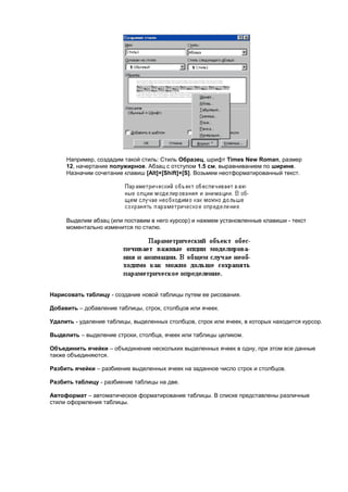 Например, создадим такой стиль: Стиль Образец, шрифт Times New Roman, размер
     12, начертание полужирное. Абзац с отступом 1.5 см, выравниванием по ширине.
     Назначим сочетание клавиш [Alt]+[Shift]+[S]. Возьмем неотформатированный текст.




     Выделим абзац (или поставим в него курсор) и нажмем установленные клавиши - текст
     моментально изменится по стилю.




Нарисовать таблицу - создание новой таблицы путем ее рисования.

Добавить – добавление таблицы, строк, столбцов или ячеек.

Удалить - удаление таблицы, выделенных столбцов, строк или ячеек, в которых находится курсор.

Выделить – выделение строки, столбца, ячеек или таблицы целиком.

Объединить ячейки – объединение нескольких выделенных ячеек в одну, при этом все данные
также объединяются.

Разбить ячейки – разбиение выделенных ячеек на заданное число строк и столбцов.

Разбить таблицу - разбиение таблицы на две.

Автоформат – автоматическое форматирование таблицы. В списке представлены различные
стили оформления таблицы.
 