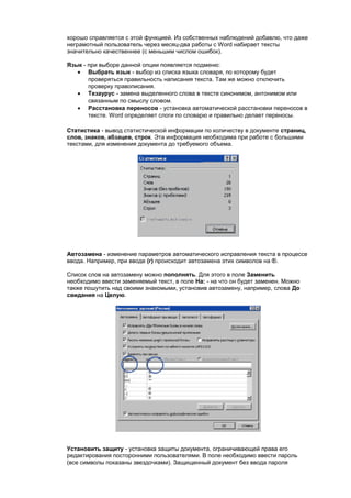 хорошо справляется с этой функцией. Из собственных наблюдений добавлю, что даже
неграмотный пользователь через месяц-два работы с Word набирает тексты
значительно качественнее (с меньшим числом ошибок).

Язык - при выборе данной опции появляется подменю:
   • Выбрать язык - выбор из списка языка словаря, по которому будет
       проверяться правильность написания текста. Там же можно отключить
       проверку правописания.
   • Тезаурус - замена выделенного слова в тексте синонимом, антонимом или
       связанным по смыслу словом.
   • Расстановка переносов - установка автоматической расстановки переносов в
       тексте. Word определяет слоги по словарю и правильно делает переносы.

Статистика - вывод статистической информации по количеству в документе страниц,
слов, знаков, абзацев, строк. Эта информация необходима при работе с большими
текстами, для изменения документа до требуемого объема.




Автозамена - изменение параметров автоматического исправления текста в процессе
ввода. Например, при вводе (r) происходит автозамена этих символов на .

Список слов на автозамену можно пополнять. Для этого в поле Заменить
необходимо ввести заменяемый текст, в поле На: - на что он будет заменен. Можно
также пошутить над своими знакомыми, установив автозамену, например, слова До
свидания на Целую.




Установить защиту - установка защиты документа, ограничивающей права его
редактирования посторонними пользователями. В поле необходимо ввести пароль
(все символы показаны звездочками). Защищенный документ без ввода пароля
 