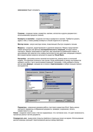 невозможно будет исправить.




     Слияние - создание писем, конвертов, наклеек, каталогов и других документов с
     использованием процесса слияния.

     Конверты и наклейки - создание почтовых конвертов и наклеек. Требуется указать
     адрес и имя, а также размер конверта и способ подачи его в принтер.

     Мастер писем - запуск мастера писем, позволяющего быстро создавать письма.

     Макросы - создание, редактирование и удаление макросов. Макрос представляет
     собой записанную (как фильм) последовательность операций, которую можно
     повторить. Макрос записывается один раз, ему назначается комбинация клавиш. В
     дальнейшем при нажатии этих клавиш выполняются все действия, входящие в макрос.
     Для корректировки макроса запускается редактор Visual Basic.

     Настройка - настройка кнопок панелей инструментов, команд меню и сочетаний
     клавиш. Эта функция полезна в том случае, когда необходимо в панель инструментов
     добавить кнопку с часто выполняемой командой. Например, чтобы добавить кнопку
     для вставки формул, находим ее в списке и перетаскиваем в любую позицию панели
     инструментов.




     Параметры - изменение режимов работы текстового редактора Word. Здесь можно
     настроить параметры отображения документа, проверки, сохранения, печати,
     совместимости и др.
Новое - создание нового окна с тем же содержимым, что и активное окно, что дает возможность
просмотра разных частей документа.

Упорядочить все - вывод всех открытых файлов в отдельных окнах на экране. Использование
данной команды упрощает перетаскивание данных между файлами.
 