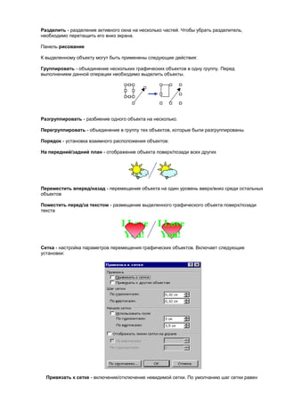 Разделить - разделение активного окна на несколько частей. Чтобы убрать разделитель,
необходимо перетащить его вниз экрана.

Панель рисование

К выделенному объекту могут быть применены следующие действия:

Группировать - объединение нескольких графических объектов в одну группу. Перед
выполнением данной операции необходимо выделить объекты.




Разгруппировать - разбиение одного объекта на несколько.

Перегруппировать - объединение в группу тех объектов, которые были разгруппированы.

Порядок - установка взаимного расположения объектов:

На передний/задний план - отображение объекта поверх/позади всех других




Переместить вперед/назад - перемещение объекта на один уровень вверх/вниз среди остальных
объектов

Поместить перед/за текстом - размещение выделенного графического объекта поверх/позади
текста




Сетка - настройка параметров перемещения графических объектов. Включает следующие
установки:




  Привязать к сетке - включение/отключение невидимой сетки. По умолчанию шаг сетки равен
 
