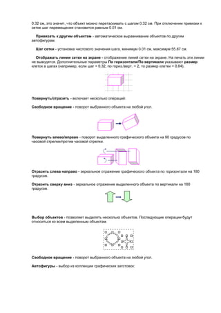 0.32 см, это значит, что объект можно перетаскивать с шагом 0.32 см. При отключении привязки к
сетке шаг перемещения становится равным 0.01 см.

  Привязать к другим объектам - автоматическое выравнивание объектов по другим
автофигурам.

  Шаг сетки - установка числового значения шага, минимум 0.01 см, максимум 55.87 см.

  Отображать линии сетки на экране - отображение линий сетки на экране. На печать эти линии
не выводятся. Дополнительные параметры По горизонтали/По вертикали указывают размер
клеток в шагах (например, если шаг = 0.32, по гориз./верт. = 2, то размер клетки = 0.64).




Повернуть/отразить - включает несколько операций:

Свободное вращение - поворот выбранного объекта на любой угол.




Повернуть влево/вправо - поворот выделенного графического объекта на 90 градусов по
часовой стрелке/против часовой стрелки.




Отразить слева направо - зеркальное отражение графического объекта по горизонтали на 180
градусов.

Отразить сверху вниз - зеркальное отражение выделенного объекта по вертикали на 180
градусов.




Выбор объектов - позволяет выделять несколько объектов. Последующие операции будут
относиться ко всем выделенным объектам.




Свободное вращение - поворот выбранного объекта на любой угол.

Автофигуры - выбор из коллекции графических заготовок:
 