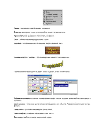 Линия - рисование прямой линии в документе.

Стрелка - рисование линии со стрелкой на конце в активном окне.

Прямоугольник - рисование прямоугольной рамки.

Овал - рисование овала (окружности) в окне.

Надпись - создание надписи. В надписи вводится любой текст.




Добавить объект WordArt - создание художественного текста WordArt.




После нажатия необходимо выбрать стиль надписи, затем ввести текст:




Добавить картинку - открытие коллекции картинок и клипов, которые можно выбрать и вставить в
документ.

Цвет заливки - установка цвета заливки для выделенного объекта. Подразумевается цвет внутри
фигуры.

Цвет линий - установка параметров цвета линий.

Цвет шрифта - установка цвета символов в тексте.

Тип линии - выбор толщины выделенной линии.
 