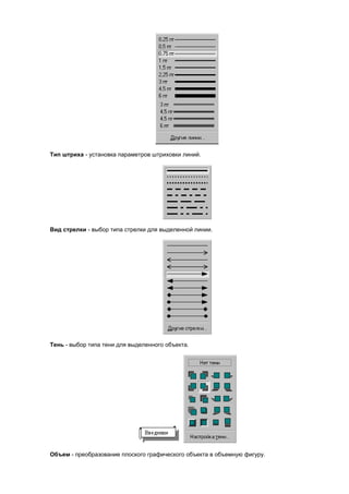 Тип штриха - установка параметров штриховки линий.




Вид стрелки - выбор типа стрелки для выделенной линии.




Тень - выбор типа тени для выделенного объекта.




Объем - преобразование плоского графического объекта в объемную фигуру.
 