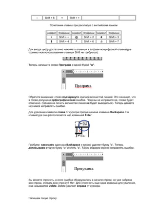 :     Shift + 6    +          Shift + =

                Сочетания клавиш при раскладке с английским языком

              Символ Клавиши Символ Клавиши Символ Клавиши
                        Shift + ~        @      Shift + 2   #   Shift + 3
                 $      Shift + 4        ^      Shift + 6       Shift + 7


Для ввода цифр достаточно нажимать клавиши в алфавитно-цифровой клавиатуре
(совместное использование клавиши Shift не требуется).



Теперь напишите слово Програма с одной букой "м".




Обратите внимание: слово подчеркнуто красной волнистой линией. Это означает, что
в слове допущена орфографическая ошибка. Пока вы не исправите ее, слово будет
отмечено. (Однако на печать волнистая линия не будет выводиться). Теперь давайте
научимся исправлять ошибки.

Для удаления символа слева от курсора предназначена клавиша Backspace. На
клавиатуре она располагается над клавишей Enter.




Пробуем: нажимаем один раз Backspace и курсор удаляет букву "а". Теперь
дописываем вторую букву "м" и опять "а". Таким образом можно исправлять ошибки.




Вы можете спросить, а если ошибка обнаружилась в начале строки, но уже набрана
вся строка, стирать всю строчку? Нет. Для этого есть еще одна клавиша для удаления,
она называется Delete. Delete удаляет справа от курсора.



Напишем такую строку:
 