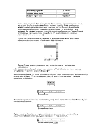 В начало документа                         Ctrl + Home
                На один экран вверх                          Page Up
                На один экран вниз                          Page Down



     Напишите в документе Word строку текста. После ее ввода курсор находится в конце.
     Как быстро добраться до начала строки? Нажмите клавишу Home. Для перехода в
     конец строки нажимайте клавишу End. Еще один способ быстрого перемещения
     управляющими клавишами - совместное использование Ctrl. Комбинации Ctrl +
     вправо и Ctrl + влево позволяют переходить по первым буквам слов. Таким образом
     для перехода в середину строки понадобится 3-4 нажатия (сравните несколько
     десятков нажатий клавиши влево).

     Другой способ перемещения в документе - с использованием мыши. Нажатие на
     кнопку или полосу прокрутки обеспечивает прокрутку текста.




     Таким образом можно прокручивать текст в горизонтальном и вертикальном
     направлении.
работа со шрифтами. Каждый символ, напечатанный в Word, обязательно имеет размер,
начертание и относится к какому-либо шрифту.

Наберите слово Весна. Мы видим обыкновенные буквы. Теперь нажмите кнопку Ж (Полужирный) и
напишите слово Лето. Обратите внимание: символы теперь стали жирными, а кнопка Ж
подсвечена (она нажата).




Отключим жирное начертание и включим К (курсив). После этого напишем слово Осень. Буквы
написаны под наклоном.




Курсор, находящийся в тексте с курсивным начертанием, также имеет наклонный вид.
Аналогичным образом отключаем курсив и включаем Ч (Подчеркнутый).
 