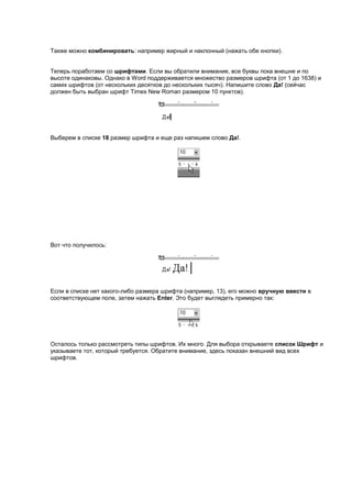Также можно комбинировать: например жирный и наклонный (нажать обе кнопки).


Теперь поработаем со шрифтами. Если вы обратили внимание, все буквы пока внешне и по
высоте одинаковы. Однако в Word поддерживается множество размеров шрифта (от 1 до 1638) и
самих шрифтов (от нескольких десятков до нескольких тысяч). Напишите слово Да! (сейчас
должен быть выбран шрифт Times New Roman размером 10 пунктов).




Выберем в списке 18 размер шрифта и еще раз напишем слово Да!.




Вот что получилось:




Если в списке нет какого-либо размера шрифта (например, 13), его можно вручную ввести в
соответствующем поле, затем нажать Enter. Это будет выглядеть примерно так:




Осталось только рассмотреть типы шрифтов. Их много. Для выбора открываете список Шрифт и
указываете тот, который требуется. Обратите внимание, здесь показан внешний вид всех
шрифтов.
 