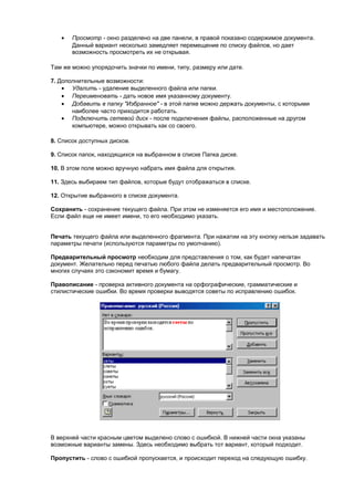 •   Просмотр - окно разделено на две панели, в правой показано содержимое документа.
       Данный вариант несколько замедляет перемещение по списку файлов, но дает
       возможность просмотреть их не открывая.

Там же можно упорядочить значки по имени, типу, размеру или дате.

7. Дополнительные возможности:
    • Удалить - удаление выделенного файла или папки.
    • Переименовать - дать новое имя указанному документу.
    • Добавить в папку "Избранное" - в этой папке можно держать документы, с которыми
       наиболее часто приходится работать.
    • Подключить сетевой диск - после подключения файлы, расположенные на другом
       компьютере, можно открывать как со своего.

8. Список доступных дисков.

9. Список папок, находящихся на выбранном в списке Папка диске.

10. В этом поле можно вручную набрать имя файла для открытия.

11. Здесь выбираем тип файлов, которые будут отображаться в списке.

12. Открытие выбранного в списке документа.

Сохранить - cохранение текущего файла. При этом не изменяется его имя и местоположение.
Если файл еще не имеет имени, то его необходимо указать.


Печать текущего файла или выделенного фрагмента. При нажатии на эту кнопку нельзя задавать
параметры печати (используются параметры по умолчанию).

Предварительный просмотр необходим для представления о том, как будет напечатан
документ. Желательно перед печатью любого файла делать предварительный просмотр. Во
многих случаях это сэкономит время и бумагу.

Правописание - проверка активного документа на орфографические, грамматические и
стилистические ошибки. Во время проверки выводятся советы по исправлению ошибок.




В верхней части красным цветом выделено слово с ошибкой. В нижней части окна указаны
возможные варианты замены. Здесь необходимо выбрать тот вариант, который подходит.

Пропустить - слово с ошибкой пропускается, и происходит переход на следующую ошибку.
 