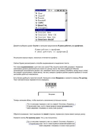 Давайте выберем шрифт Courier и напишем предложение Я умею работать со шрифтами.




На рисунке хорошо видно, насколько отличаются шрифты.


Сейчас будем рассматривать способы выравнивания и выделения текста.

Что такое выравнивание и для чего оно нужно? Вы пишите какой-либо документ. Название
(заголовок) должно располагаться строго по центру листа. Как этого добиться? Многие
начинающие пользователи делают так: нажимают много раз клавишу [Пробел], затем пишут слово.
Не следует использовать такой метод, так как у каждого шрифта разная ширина пробела и точной
центровки добиться невозможно.

Есть более удобный и простой способ. Напишите слово Введение и нажмите клавишу По центру.
Текст автоматически переместится в середину.




Теперь напишем абзац, чтобы выяснить назначение остальных кнопок:




Обратите внимание: текст выровнен по левой стороне, справа все строки имеют разную длину.

Нажмите кнопку По правому краю. Что у нас получилось:
 
