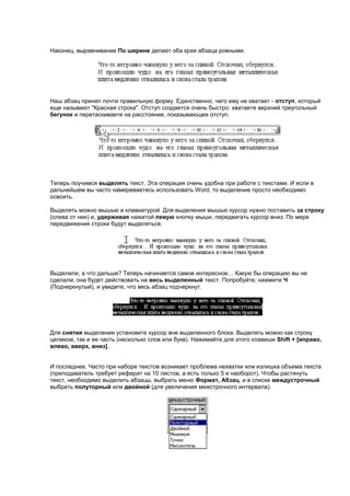Наконец, выравнивание По ширине делает оба края абзаца ровными.




Наш абзац принял почти правильную форму. Единственно, чего ему не хватает - отступ, который
еще называют "Красная строка". Отступ создается очень быстро: хватаете верхний треугольный
бегунок и перетаскиваете на расстояние, показывающее отступ.




Теперь поучимся выделять текст. Эта операция очень удобна при работе с текстами. И если в
дальнейшем вы часто намереваетесь использовать Word, то выделение просто необходимо
освоить.

Выделять можно мышью и клавиатурой. Для выделения мышью курсор нужно поставить за строку
(слева от нее) и, удерживая нажатой левую кнопку мыши, передвигать курсор вниз. По мере
передвижения строки будут выделяться.




Выделили, а что дальше? Теперь начинается самое интересное… Какую бы операцию вы не
сделали, она будет действовать на весь выделенный текст. Попробуйте, нажмите Ч
(Подчеркнутый), и увидите, что весь абзац подчеркнут.




Для снятия выделения установите курсор вне выделенного блока. Выделять можно как строку
целиком, так и ее часть (несколько слов или букв). Нажимайте для этого клавиши Shift + [вправо,
влево, вверх, вниз].


И последнее. Часто при наборе текстов возникает проблема нехватки или излишка объема текста
(преподаватель требует реферат на 10 листов, а есть только 5 и наоборот). Чтобы растянуть
текст, необходимо выделить абзацы, выбрать меню Формат, Абзац, и в списке междустрочный
выбрать полуторный или двойной (для увеличения межстрочного интервала).
 