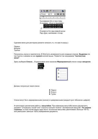 Сделаем меню для ресторана (можете написать то, что вам по вкусу:)

Первое
Второе
Третье

Получилось скучно и неаппетитно. В Word есть возможности для создания списков. Выделим эти
три пункта и нажмем на них правой кнопкой мыши. Появится так называемое "контекстное
меню".

Здесь выберем Список… В диалоговом окне назначим Маркированный список в виде звездочек.




Должен получиться такой список:




Списки могут быть маркированными (значки) и нумерованными (каждый пункт обозначен цифрой).


И напоследок рассмотрим работу с масштабом. При изменении масштаба можно рассмотреть
документ "уткнувшись носом" или "с высоты птичьего полета". Оптимальный масштаб - По ширине
страницы, в этом случае видны края листа. Остальные масштабы увеличивают (больше 100 %)
или уменьшают (меньше 100%) изображение документа.
 