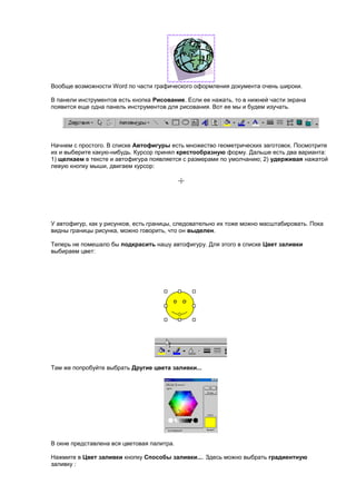 Вообще возможности Word по части графического оформления документа очень широки.

В панели инструментов есть кнопка Рисование. Если ее нажать, то в нижней части экрана
появится еще одна панель инструментов для рисования. Вот ее мы и будем изучать.




Начнем с простого. В списке Автофигуры есть множество геометрических заготовок. Посмотрите
их и выберите какую-нибудь. Курсор принял крестообразную форму. Дальше есть два варианта:
1) щелкаем в тексте и автофигура появляется с размерами по умолчанию; 2) удерживая нажатой
левую кнопку мыши, двигаем курсор:




У автофигур, как у рисунков, есть границы, следовательно их тоже можно масштабировать. Пока
видны границы рисунка, можно говорить, что он выделен.

Теперь не помешало бы подкрасить нашу автофигуру. Для этого в списке Цвет заливки
выбираем цвет:




Там же попробуйте выбрать Другие цвета заливки...




В окне представлена вся цветовая палитра.

Нажмите в Цвет заливки кнопку Способы заливки.... Здесь можно выбрать градиентную
заливку :
 