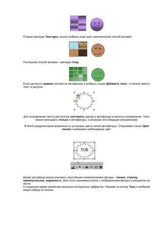 Открыв закладку Текстуры, можно выбрать еще один оригинальный способ заливки.




Последний способ заливки - закладка Узор.




Если щелкнуть правой кнопкой на автофигуре и выбрать опцию Добавить текст, то можно ввести
текст в рисунок.




Для исправления текста достаточно поставить курсор в автофигуру и вносить исправления. Текст
        можно вписывать только в автофигуры, к рисункам эта операция неприменима.

В Word предусмотрена возможность установки цвета линий автофигуры. Открываем список Цвет
                          линий и выбираем необходимый цвет:




Кроме автофигур можно рисовать простейшие геометрические фигуры - линию, стрелку,
прямоугольник, окружность. Для этого нажимаем кнопку с изображением фигуры и рисуем ее на
листе.
К созданной рамке применим несколько интересных эффектов. Нажмем на кнопку Тень и выберем
какую-нибудь из списка:
 