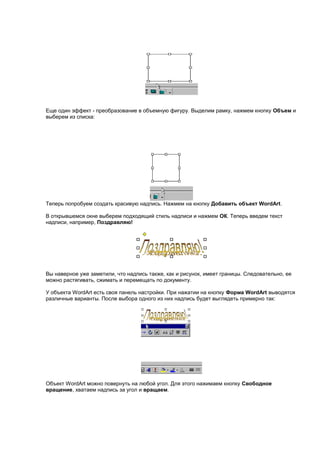 Еще один эффект - преобразование в объемную фигуру. Выделим рамку, нажмем кнопку Объем и
выберем из списка:




Теперь попробуем создать красивую надпись. Нажмем на кнопку Добавить объект WordArt.

В открывшемся окне выберем подходящий стиль надписи и нажмем ОК. Теперь введем текст
надписи, например, Поздравляю!




Вы наверное уже заметили, что надпись также, как и рисунок, имеет границы. Следовательно, ее
можно растягивать, сжимать и перемещать по документу.

У объекта WordArt есть своя панель настройки. При нажатии на кнопку Форма WordArt выводятся
различные варианты. После выбора одного из них надпись будет выглядеть примерно так:




Объект WordArt можно повернуть на любой угол. Для этого нажимаем кнопку Свободное
вращение, хватаем надпись за угол и вращаем.
 