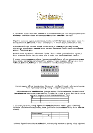 А как сделать надпись простыми буквами, но на красивом фоне? Для этого предусмотрена кнопка
Надпись в панели рисования. Указываем размер надписи и вводим в нее текст.


Обратите внимание: надпись сместила весь текст вниз. В Word для всех графических элементов
можно установить обтекание, то есть с какой стороны от объекта будет располагаться текст.

Сделаем следующее: щелкнем правой кнопкой мыши на границе надписи и выберем в
контекстном меню Формат надписи, затем закладку Положение. Требуется обтекание Вокруг
рамки и По левому краю.

Настало время поработать с таблицами в Word. Таблицы используются во многих случаях, и
когда вы видите простой текст, на самом деле он может быть заключен в ячейки таблицы.

В первую очередь создадим таблицу. Нажимаем кнопку Добавить таблицу и указываем размер
(количество ячеек в рядах и столбцах). Отмечу сразу, что если создавать таблицу через меню
Таблица, Добавить, Таблица, то количество строк и столбцов вводится вручную.




  Итак, мы задали таблицу размерностью 3 строки на 4 столбца. В первой ячейке мигает курсор.
                Текст будет вводиться в ту ячейку, в которой находится курсор.

   Теперь введем слово Наименование в первую ячейку. Обратите внимание: ширина столбца
 увеличивается вместе с вводом новых букв. Получается, что нам не нужно беспокоиться о том,
                    вместится название или нет, все за нас сделает Word.




А как самому изменить размер строки или столбца? Для этого ставим курсор на границу
столбцов, он принимает новую форму; затем, удерживая нажатой левую кнопку мыши, двигаем
границу:




Таким же образом изменяется высота строк, только курсор ставится на границу между строками.
 