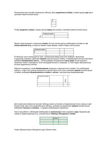 Рассмотрим еще способы выделения таблицы. Для выделения столбца, ставим курсор над ним и
щелкаем левой кнопкой мыши:




Чтобы выделить строку, ставим курсор перед ней (слева) и щелкаем левой кнопкой мыши.




Можно также выделять отдельные ячейки. В этом случае курсор необходимо поставить в ее
левом верхнем углу, и когда он примет новую форму, нажать левую кнопку мыши.




В таблицах часто используется текст, написанный сверху вниз или наоборот. Выполним
следующие операции. Щелкнем правой кнопкой мыши в ячейке, в появившемся контекстном меню
выберем Направление текста..., затем выберем направление снизу вверх. Если выделить
несколько ячеек и произвести ту же последовательность операций, то текст будет вертикальным
во всех выделенных клетках.

Обратите внимание, слово Наименование оказалось в верхней части ячейки. Что необходимо
сделать, чтобы текст всегда находился в центре? Для этого опять щелкаем правой кнопкой мыши
в ячейке, выбираем Выравнивание в ячейке и значок с центральным выравниванием.




Для отдельной ячейки или же всей таблицы можно установить определенный стиль границ и цвет
внутри ячеек. Для этого выделяем всю таблицу, щелкаем на выделении правой кнопкой мыши,
выбираем Границы и заливка... и задаем необходимые параметры.

Часто при работе с таблицами необходимо из нескольких ячеек создавать одну. Выделим две
ячейки в правом верхнем углу, откроем меню Таблица, Объединить ячейки.




Таким образом можно объединять две и более ячеек.
 