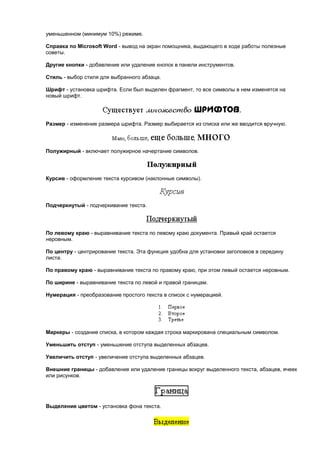 уменьшенном (минимум 10%) режиме.

Справка по Microsoft Word - вывод на экран помощника, выдающего в ходе работы полезные
советы.

Другие кнопки - добавление или удаление кнопок в панели инструментов.

Стиль - выбор стиля для выбранного абзаца.

Шрифт - установка шрифта. Если был выделен фрагмент, то все символы в нем изменятся на
новый шрифт.




Размер - изменение размера шрифта. Размер выбирается из списка или же вводится вручную.




Полужирный - включает полужирное начертание символов.




Курсив - оформление текста курсивом (наклонные символы).




Подчеркнутый - подчеркивание текста.




По левому краю - выравнивание текста по левому краю документа. Правый край остается
неровным.

По центру - центрирование текста. Эта функция удобна для установки заголовков в середину
листа.

По правому краю - выравнивание текста по правому краю, при этом левый остается неровным.

По ширине - выравнивание текста по левой и правой границам.

Нумерация - преобразование простого текста в список с нумерацией.




Маркеры - создание списка, в котором каждая строка маркирована специальным символом.

Уменьшить отступ - уменьшение отступа выделенных абзацев.

Увеличить отступ - увеличение отступа выделенных абзацев.

Внешние границы - добавление или удаление границы вокруг выделенного текста, абзацев, ячеек
или рисунков.




Выделение цветом - установка фона текста.
 