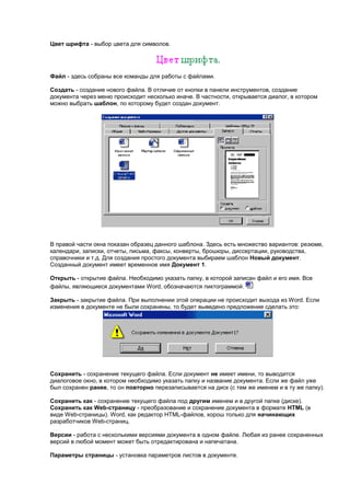 Цвет шрифта - выбор цвета для символов.




Файл - здесь собраны все команды для работы с файлами.

Создать - создание нового файла. В отличие от кнопки в панели инструментов, создание
документа через меню происходит несколько иначе. В частности, открывается диалог, в котором
можно выбрать шаблон, по которому будет создан документ.




В правой части окна показан образец данного шаблона. Здесь есть множество вариантов: резюме,
календари, записки, отчеты, письма, факсы, конверты, брошюры, диссертации, руководства,
справочники и т.д. Для создания простого документа выбираем шаблон Новый документ.
Созданный документ имеет временное имя Документ 1.

Открыть - открытие файла. Необходимо указать папку, в которой записан файл и его имя. Все
файлы, являющиеся документами Word, обозначаются пиктограммой.

Закрыть - закрытие файла. При выполнении этой операции не происходит выхода из Word. Если
изменения в документе не были сохранены, то будет выведено предложение сделать это:




Сохранить - сохранение текущего файла. Если документ не имеет имени, то выводится
диалоговое окно, в котором необходимо указать папку и название документа. Если же файл уже
был сохранен ранее, то он повторно перезаписывается на диск (с тем же именем и в ту же папку).

Сохранить как - сохранение текущего файла под другим именем и в другой папке (диске).
Сохранить как Web-страницу - преобразование и сохранение документа в формате HTML (в
виде Web-страницы). Word, как редактор HTML-файлов, хорош только для начинающих
разработчиков Web-страниц.

Версии - работа с несколькими версиями документа в одном файле. Любая из ранее сохраненных
версий в любой момент может быть отредактирована и напечатана.

Параметры страницы - установка параметров листов в документе.
 