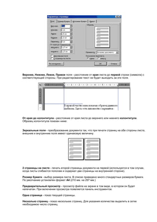 Верхнее, Нижнее, Левое, Правое поля - расстояние от края листа до первой строки (символа) с
соответствующей стороны. При редактировании текст не будет выходить за эти поля.




От края до колонтитула - расстояние от края листа до верхнего или нижнего колонтитула.
Образец колонтитула показан ниже:


Зеркальные поля - преобразование документа так, что при печати страниц на обе стороны листа,
внешние и внутренние поля имеют одинаковую величину.




2 страницы на листе - печать второй страницы документа на первой (используется в том случае,
когда листы сгибаются пополам и содержат две страницы на внутренней стороне).

Размер бумаги - выбор размера листа. В списке приведено много стандартных размеров бумаги.
По умолчанию установлен формат А4 (210 мм. на 297 мм.)

Предварительный просмотр - просмотр файла на экране в том виде, в котором он будет
напечатан. При включении просмотра появляется панель инструментов:

Одна страница - показ текущей страницы.

Несколько страниц - показ нескольких страниц. Для указания количества выделить в сетке
необходимое число страниц.
 