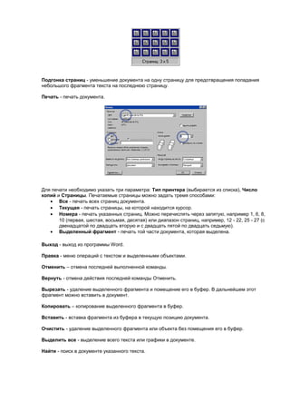 Подгонка страниц - уменьшение документа на одну страницу для предотвращения попадания
небольшого фрагмента текста на последнюю страницу.

Печать - печать документа.




Для печати необходимо указать три параметра: Тип принтера (выбирается из списка), Число
копий и Страницы. Печатаемые страницы можно задать тремя способами:
   • Все - печать всех страниц документа.
   • Текущая - печать страницы, на которой находится курсор.
   • Номера - печать указанных страниц. Можно перечислять через запятую, например 1, 6, 8,
       10 (первая, шестая, восьмая, десятая) или диапазон страниц, например, 12 - 22, 25 - 27 (с
       двенадцатой по двадцать вторую и с двадцать пятой по двадцать седьмую).
   • Выделенный фрагмент - печать той части документа, которая выделена.

Выход - выход из программы Word.

Правка - меню операций с текстом и выделенными объектами.

Отменить – отмена последней выполненной команды.

Вернуть - отмена действия последней команды Отменить.

Вырезать - удаление выделенного фрагмента и помещение его в буфер. В дальнейшем этот
фрагмент можно вставить в документ.

Копировать – копирование выделенного фрагмента в буфер.

Вставить - вставка фрагмента из буфера в текущую позицию документа.

Очистить - удаление выделенного фрагмента или объекта без помещения его в буфер.

Выделить все - выделение всего текста или графики в документе.

Найти - поиск в документе указанного текста.
 