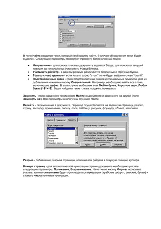 В поле Найти вводится текст, который необходимо найти. В случае обнаружения текст будет
выделен. Следующие параметры позволяют провести более сложный поиск:

   •   Направление - для поиска по всему документу задается Везде, для поиска от текущей
       позиции до начала/конца установить Назад/Вперед.
   •   Учитывать регистр - в данном режиме различаются прописные и строчные буквы.
   •   Только слово целиком - если искать слово "стол," то не будет найдено слово "столб".
   •   Подстановочные знаки - поиск подстановочных знаков и специальных символов. Для их
       добавления нажимаем кнопку Специальный. Например, необходимо найти все слова,
       включающие дефис. В этом случае выбираем знак Любая буква, Короткое тире, Любая
       буква (^$^=^$). Будут найдены такие слова: когда-то, во-первых.

Заменить - поиск заданного текста (поле Найти) в документе и замена его на другой (поле
Заменить на:). Все параметры аналогичны функции Найти.

Перейти - перемещение в документе. Переход осуществляется на заданную страницу, раздел,
строку, закладку, примечание, сноску, поле, таблицу, рисунок, формулу, объект, заголовок.




Разрыв - добавление разрыва страницы, колонки или раздела в текущую позицию курсора.

Номера страниц - для автоматической нумерации страниц документа необходимо указать
следующие параметры: Положение, Выравнивание. Нажатие на кнопку Формат позволяет
указать, какими символами будет производиться нумерация (арабские цифры , римские, буквы) и
с какого числа начнется нумерация.
 