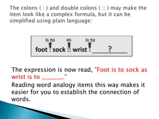 The expression is now read, "Foot is to sock as
wrist is to _______."
Reading word analogy items this way makes it
easier for you to establish the connection of
words.
 