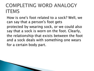 How is one's foot related to a sock? Well, we
can say that a person's foot gets
protected by wearing sock, or we could also
say that a sock is worn on the foot. Clearly,
the relationship that exists between the foot
and a sock deals with something one wears
for a certain body part.
 
