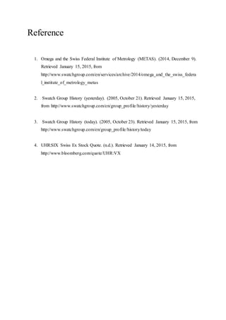 Reference
1. Omega and the Swiss Federal Institute of Metrology (METAS). (2014, December 9).
Retrieved January 15, 2015, from
http://www.swatchgroup.com/en/services/archive/2014/omega_and_the_swiss_federa
l_institute_of_metrology_metas
2. Swatch Group History (yesterday). (2005, October 21). Retrieved January 15, 2015,
from http://www.swatchgroup.com/en/group_profile/history/yesterday
3. Swatch Group History (today). (2005, October 23). Retrieved January 15, 2015, from
http://www.swatchgroup.com/en/group_profile/history/today
4. UHR:SIX Swiss Ex Stock Quote. (n.d.). Retrieved January 14, 2015, from
http://www.bloomberg.com/quote/UHR:VX
 