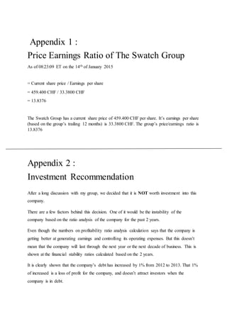 Appendix 1 :
Price Earnings Ratio of The Swatch Group
As of 08:23:09 ET on the 14th of January 2015
= Current share price / Earnings per share
= 459.400 CHF / 33.3800 CHF
= 13.8376
The Swatch Group has a current share price of 459.400 CHF per share. It’s earnings per share
(based on the group’s trailing 12 months) is 33.3800 CHF. The group’s price/earnings ratio is
13.8376
Appendix 2 :
Investment Recommendation
After a long discussion with my group, we decided that it is NOT worth investment into this
company.
There are a few factors behind this decision. One of it would be the instability of the
company based on the ratio analysis of the company for the past 2 years.
Even though the numbers on profitability ratio analysis calculation says that the company is
getting better at generating earnings and controlling its operating expenses. But this doesn’t
mean that the company will last through the next year or the next decade of business. This is
shown at the financial stability ratios calculated based on the 2 years.
It is clearly shown that the company’s debt has increased by 1% from 2012 to 2013. That 1%
of increased is a loss of profit for the company, and doesn’t attract investors when the
company is in debt.
 