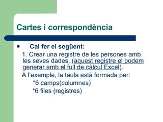 Cartes i correspondència Cal fer el següent: 1. Crear una registre de les persones amb les seves dades, ( aquest registre el podem generar amb el full de càlcul Excel ). A l’exemple, la taula està formada per: *6 camps(columnes) *6 files (registres) 