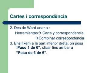 Cartes i correspondència 2. Des de Word anar a :  Herramientas   Carta y correspondencia  Combinar correspondencia 3. Ens fixem a la part inferior dreta, on posa  “Paso 1 de 6” , clicar fins arribar a  “ Paso de 3 de 6” .  