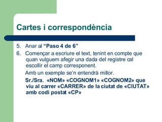 Cartes i correspondència 5.  Anar al  “Paso 4 de 6” 6.  Començar a escriure el text, tenint en compte que quan vulguem afegir una dada del registre cal escollir el camp corresponent.  Amb un exemple se’n entendrà millor.  Sr./Sra.  «NOM» «COGNOM1» «COGNOM2» que viu al carrer «CARRER» de la ciutat de «CIUTAT» amb codi postat «CP» 