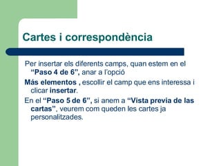 Cartes i correspondència Per insertar els diferents camps, quan estem en el  “Paso 4 de 6”,  anar a l’opció  Más elementos ,  escollir el camp que ens interessa i clicar  insertar . En el  “Paso 5 de 6”,  si anem a  “Vista previa de las cartas” , veurem com queden les cartes ja personalitzades. 