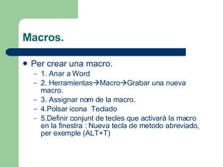 Macros. Per crear una macro. 1. Anar a Word 2. Herramientas  Macro  Grabar una nueva macro. 3. Assignar nom de la macro. 4.Polsar icona  Teclado 5.Definir conjunt de tecles que activarà la macro en la finestra : Nueva tecla de metodo abreviado, per exemple (ALT+T) 