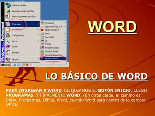 WORDWORD
LO BÁSICO DE WORDLO BÁSICO DE WORD
PARA INGRESAR A WORD, CLIQUEAMOS EL BOTÓN INICIO, LUEGO
PROGRAMAS, Y FINALMENTE WORD. (En otros casos, el camino es:
Inicio, Programas, Office, Word, cuando Word está dentro de la carpeta
Office)
 