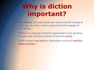 Why is diction
    important?
"Your diction, the exact words you choose and the settings in
which you use them, means a great deal to the success of
your writing…”
“While your language should be appropriate to the situation,
that generally still leaves plenty of room for variety…”
“Skillful writers mix words to administer a series of small but
telling surprises...”
 
