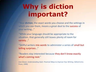 Why is diction
      important?
"Your diction, the exact words you choose and the settings in
which you use them, means a great deal to the success of
your writing…”
“While your language should be appropriate to the
situation, that generally still leaves plenty of room for
variety…”
“Skillful writers mix words to administer a series of small but
telling surprises...”

“Readers stay interested because they don't know exactly
what's coming next.”
(Joe Glaser, Understanding Style: Practical Ways to Improve Your Writing. Oxford Univ.
Press, 1999)
 
