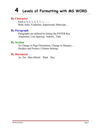 4        Levels of Formatting with MS WORD

By Character
       Each a, b, c, 1, 2, 3, ?, >, ……
       Bold, Italic, Underline, Superscript, Subscript…

By Paragraph
       Paragraphs are defined by hitting the ENTER Key
       Alignment, Line Spacing, Indents, Tabs

By Section
       To Change in Page Orientation, Change in Margins…
       Headers and Footers, Column Settings

By Document
       As .Txt .Htm (Html) .Wpd .Doc




 MS Word Demo                                              Page 1
 