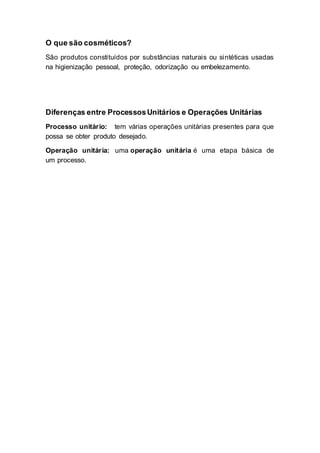 O que são cosméticos?
São produtos constituídos por substâncias naturais ou sintéticas usadas
na higienização pessoal, proteção, odorização ou embelezamento.
Diferenças entre ProcessosUnitários e Operações Unitárias
Processo unitário: tem várias operações unitárias presentes para que
possa se obter produto desejado.
Operação unitária: uma operação unitária é uma etapa básica de
um processo.
 