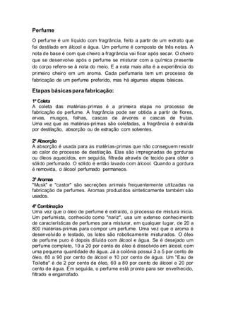 Perfume
O perfume é um líquido com fragrância, feito a partir de um extrato que
foi destilado em álcool e água. Um perfume é composto de três notas. A
nota de base é com que cheiro a fragrância vai ficar após secar. O cheiro
que se desenvolve após o perfume se misturar com a química presente
do corpo refere-se à nota do meio. E a nota mais alta é a experiência do
primeiro cheiro em um aroma. Cada perfumaria tem um processo de
fabricação de um perfume preferido, mas há algumas etapas básicas.
Etapas básicaspara fabricação:
1º Coleta
A coleta das matérias-primas é a primeira etapa no processo de
fabricação do perfume. A fragrância pode ser obtida a partir de flores,
ervas, musgos, folhas, cascas de árvores e cascas de frutas.
Uma vez que as matérias-primas são coletadas, a fragrância é extraída
por destilação, absorção ou de extração com solventes.
2º Absorção
A absorção é usada para as matérias-primas que não conseguem resistir
ao calor do processo de destilação. Elas são impregnadas de gorduras
ou óleos aquecidos, em seguida, filtrada através de tecido para obter o
sólido perfumado. O sólido é então lavado com álcool. Quando a gordura
é removida, o álcool perfumado permanece.
3º Aromas
"Musk" e "castor" são secreções animais frequentemente utilizadas na
fabricação de perfumes. Aromas produzidos sinteticamente também são
usados.
4º Combinação
Uma vez que o óleo de perfume é extraído, o processo de mistura inicia.
Um perfumista, conhecido como "nariz", usa um extenso conhecimento
de características de perfumes para misturar, em qualquer lugar, de 20 a
800 matérias-primas para compor um perfume. Uma vez que o aroma é
desenvolvido e testado, os lotes são roboticamente misturados. O óleo
de perfume puro é depois diluído com álcool e água. Se é desejado um
perfume completo, 10 a 20 por cento do óleo é dissolvido em álcool, com
uma pequena quantidade de água. Já a colônia possui 3 a 5 por cento de
óleo, 80 a 90 por cento de álcool e 10 por cento de água. Um "Eau de
Toilette" é de 2 por cento de óleo, 60 a 80 por cento de álcool e 20 por
cento de água. Em seguida, o perfume está pronto para ser envelhecido,
filtrado e engarrafado.
 